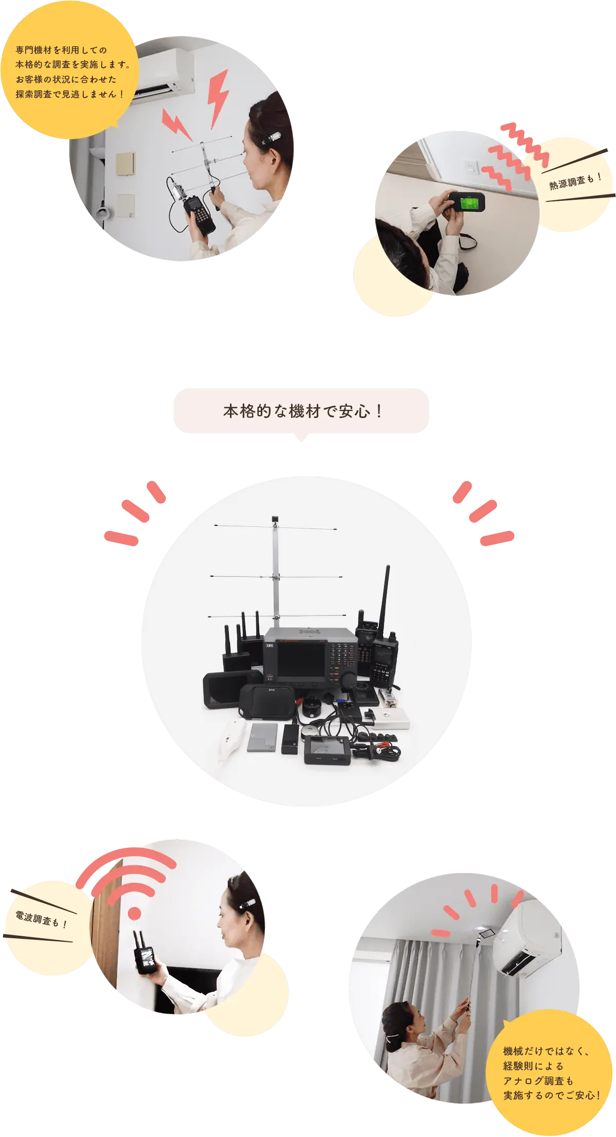 専門機材を利用しての本格的な調査を実施します。お客様の状況に合わせた探索調査で見逃しません!熱源調査や電波調査も!さらに機械的な調査だけではなく、経験則によるアナログ的な調査も実施することでお客様にもご安心いただいています。